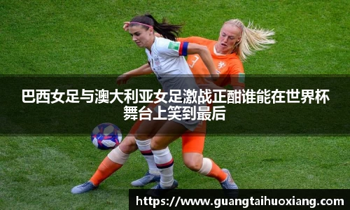 巴西女足与澳大利亚女足激战正酣谁能在世界杯舞台上笑到最后